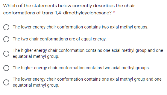 Which of the statements below correctly describes the chair
conformations of trans-1,4-dimethylcyclohexane? *
The lower energy chair conformation contains two axial methyl groups.
The two chair conformations are of equal energy.
The higher energy chair conformation contains one axial methyl group and one
equatorial methyl group.
O The higher energy chair conformation contains two axial methyl groups.
The lower energy chair conformation contains one axial methyl group and one
equatorial methyl group.
