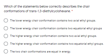 Which of the statements below correctly describes the chair
conformations of trans-1,3-diethylcyclohexane.*
The lower energy chair conformation contains two axial ethyl groups.
The lower energy chair conformation contains two equatorial ethyl groups
The higher energy chair conformation contains two axial ethyl groups.
The higher energy chair conformation contains two equatorial ethyl groups.
O The two chair conformations are equal in energy.
