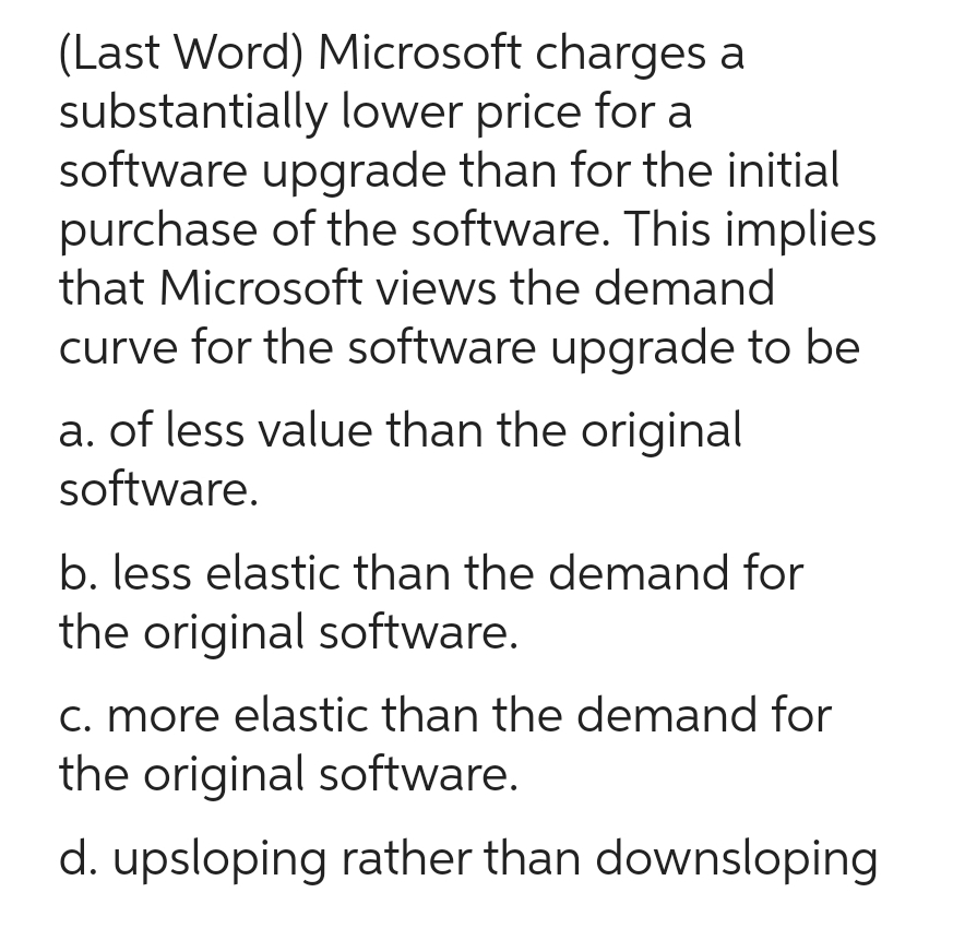 (Last Word) Microsoft charges a
substantially lower price for a
software upgrade than for the initial
purchase of the software. This implies
that Microsoft views the demand
curve for the software upgrade to be
a. of less value than the original
software.
b. less elastic than the demand for
the original software.
c. more elastic than the demand for
the original software.
d. upsloping rather than downsloping