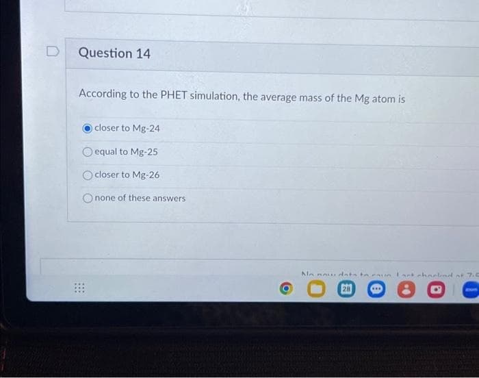 D
Question 14
According to the PHET simulation, the average mass of the Mg atom is
:::
closer to Mg-24
equal to Mg-25
closer to Mg-26
none of these answers
Ne nou data to aun lark chockad of 7.5
28