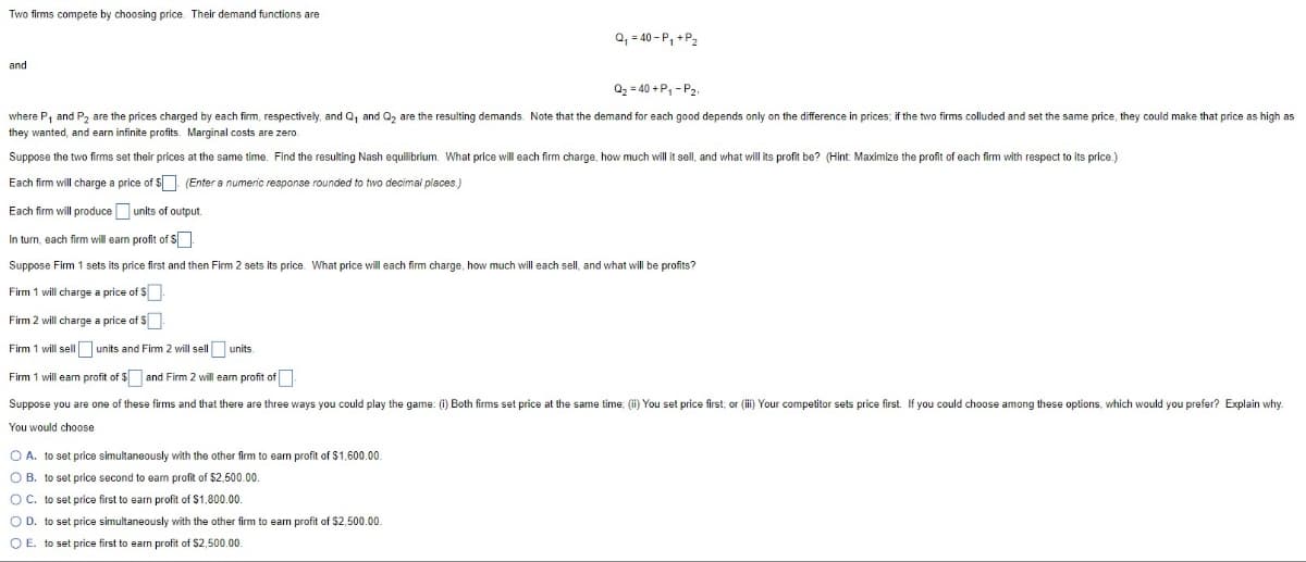 Two firms compete by choosing price. Their demand functions are
and
Q₁ = 40-P₁ + P₂
Q₂=40+P₁-P21
where P₁ and P₂ are the prices charged by each firm, respectively, and Q₁ and Q₂ are the resulting demands. Note that the demand for each good depends only on the difference in prices; if the two firms colluded and set the same price, they could make that price as high as
they wanted, and earn infinite profits. Marginal costs are zero.
Suppose the two firms set their prices at the same time. Find the resulting Nash equilibrium. What price will each firm charge, how much will it sell, and what will its profit be? (Hint: Maximize the profit of each firm with respect to its price.)
Each firm will charge a price of $
(Enter a numeric response rounded to two decimal places.)
Each firm will produce units of output.
In turn, each firm will earn profit of $
Suppose Firm 1 sets its price first and then Firm 2 sets its price. What price will each firm charge, how much will each sell, and what will be profits?
Firm 1 will charge a price of $
Firm 2 will charge a price of $
Firm 1 will sell
units and Firm 2 will sell
units.
Firm 1 will earn profit of $ and Firm 2 will earn profit of
Suppose you are one of these firms and that there are three ways you could play the game: (i) Both firms set price at the same time; (ii) You set price first; or (iii) Your competitor sets price first. If you could choose among these options, which would you prefer? Explain why.
You would choose
O A. to set price simultaneously with the other firm to earn profit of $1,600.00.
OB. to set price second to earn profit of $2,500.00.
OC. to set price first to earn profit of $1,800.00.
O D. to set price simultaneously with the other firm to earn profit of $2,500.00.
O E. to set price first to earn profit of $2,500.00.