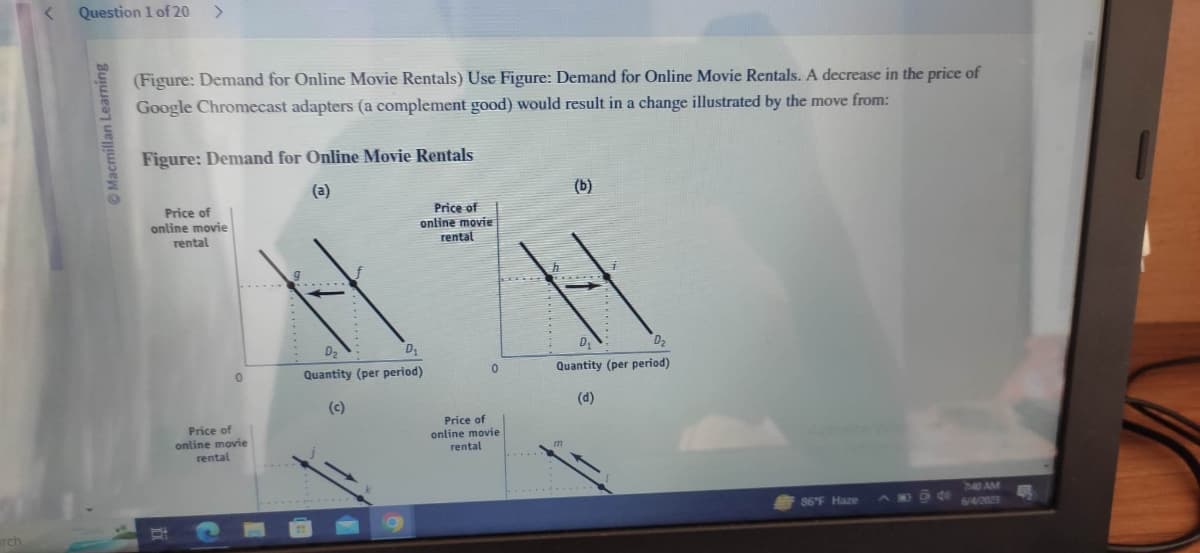 erch
< Question 1 of 20 >
Macmillan Learning
(Figure: Demand for Online Movie Rentals) Use Figure: Demand for Online Movie Rentals. A decrease in the price of
Google Chromecast adapters (a complement good) would result in a change illustrated by the move from:
Figure: Demand for Online Movie Rentals
(a)
Price of
online movie
rental
0
Price of
online movie
rental
Price of
online movie
rental
D₂
D₂
Quantity (per period)
(c)
0
Price of
online movie
rental
h
(b)
i
D
D₂
Quantity (per period)
(d)
86°F Haze
7:40 AM