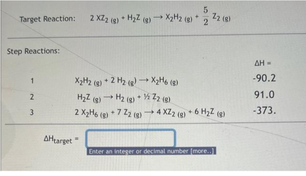 Target Reaction:
Step Reactions:
1
2
3
AHtarget
2 XZ2 (8)
+ H₂Z (g) →→→ X₂H2 (g) +
Z2 (8)
X2H2 (g) + 2 H2 (g) →→ X2H6 (g)
H₂Z (g) →→ H2(g) + ½/2 Z2 (g)
2 X₂H6 (g) +7 Z2 (g) → 4 XZ2 (g) + 6 H₂Z (g)
Enter an integer or decimal number [more..]
ΔΗ =
-90.2
91.0
-373.