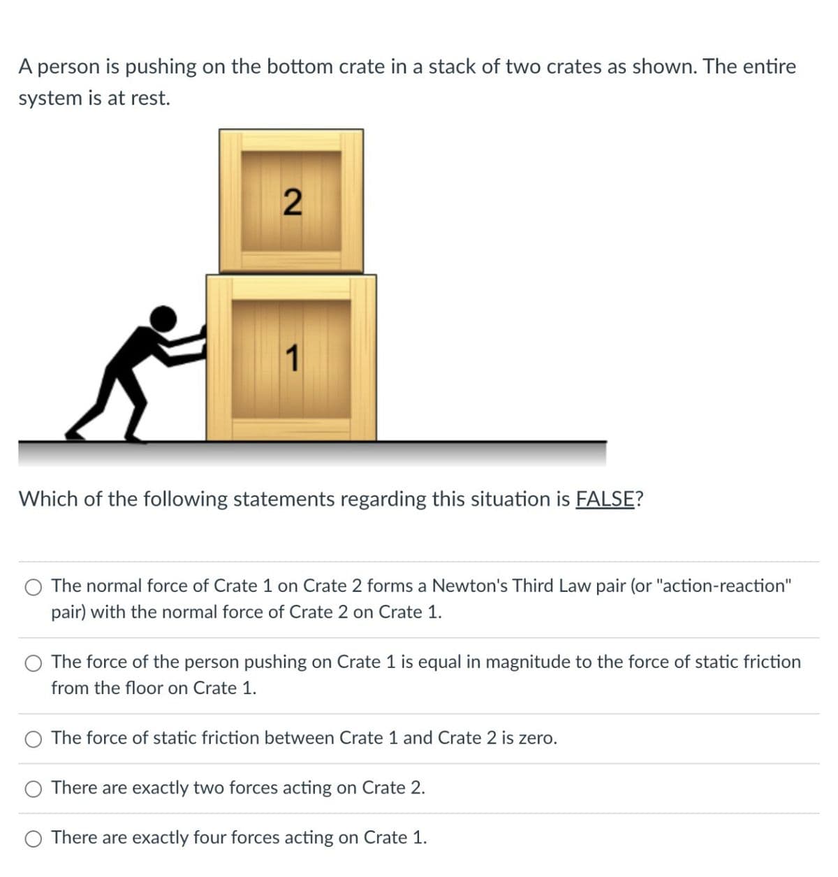 A person is pushing on the bottom crate in a stack of two crates as shown. The entire
system is at rest.
2
1
Which of the following statements regarding this situation is FALSE?
The normal force of Crate 1 on Crate 2 forms a Newton's Third Law pair (or "action-reaction"
pair) with the normal force of Crate 2 on Crate 1.
The force of the person pushing on Crate 1 is equal in magnitude to the force of static friction
from the floor on Crate 1.
The force of static friction between Crate 1 and Crate 2 is zero.
There are exactly two forces acting on Crate 2.
There are exactly four forces acting on Crate 1.