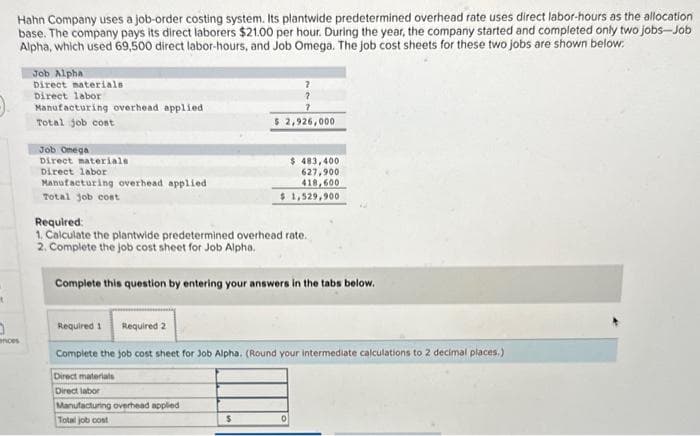 t
Hahn Company uses a job-order costing system. Its plantwide predetermined overhead rate uses direct labor-hours as the allocation
base. The company pays its direct laborers $21.00 per hour. During the year, the company started and completed only two jobs-Job
Alpha, which used 69,500 direct labor-hours, and Job Omega. The job cost sheets for these two jobs are shown below.
0
ances
Job Alpha
Direct materials
Direct labor
Manufacturing overhead applied
Total job cost
Job Omega
Direct materials
Direct labor
Manufacturing overhead applied
Total job cost
7
7
$ 2,926,000
$ 483,400
627,900
418,600
$ 1,529,900
Required:
1. Calculate the plantwide predetermined overhead rate.
2. Complete the job cost sheet for Job Alpha.
$
Complete this question by entering your answers in the tabs below.
Required 1 Required 2
Complete the job cost sheet for Job Alpha. (Round your intermediate calculations to 2 decimal places.)
Direct materials
Direct labor
Manufacturing overhead applied
Total job cost
0
