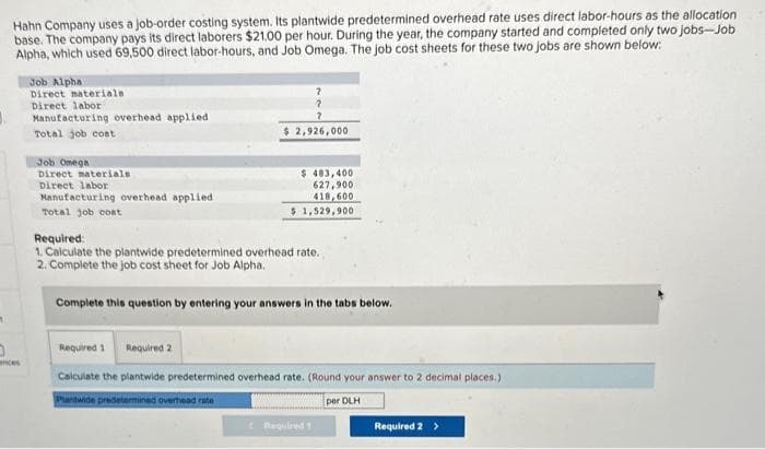 1
Hahn Company uses a job-order costing system. Its plantwide predetermined overhead rate uses direct labor-hours as the allocation
base. The company pays its direct laborers $21.00 per hour. During the year, the company started and completed only two jobs-Job
Alpha, which used 69,500 direct labor-hours, and Job Omega. The job cost sheets for these two jobs are shown below:
0
ances
Job Alpha
Direct materials.
Direct labor
Manufacturing overhead applied
Total job cost
Job Omega
Direct materials
Direct labor
Manufacturing overhead applied.
Total job cost
7
2,926,000
$ 483,400
627,900
418,600
$ 1,529,900
Required:
1. Calculate the plantwide predetermined overhead rate.
2. Complete the job cost sheet for Job Alpha.
Complete this question by entering your answers in the tabs below.
Required 1 Required 2
Calculate the plantwide predetermined overhead rate. (Round your answer to 2 decimal places.)
Pardwide predetermined overhead rate
per DLH
Required 1
Required 2 >