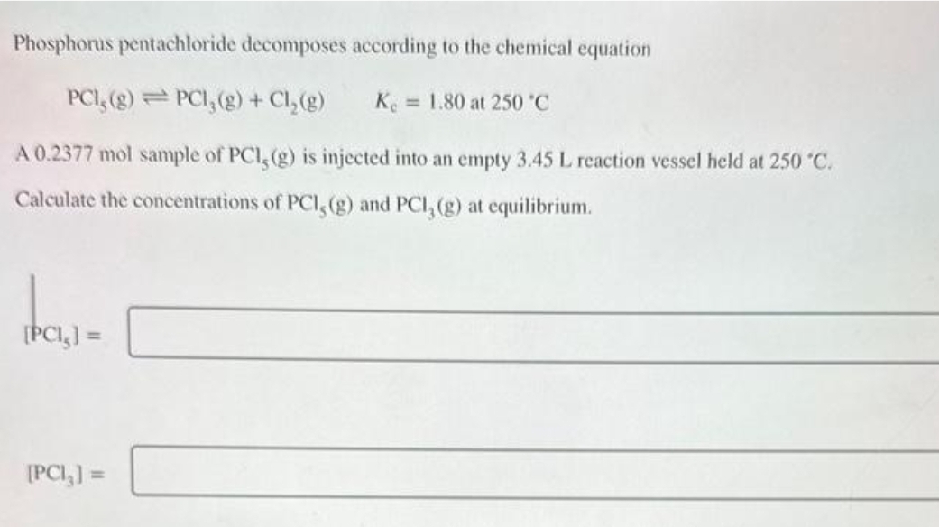 Phosphorus pentachloride decomposes according to the chemical equation
PCI, (g) PCI, (g) + Cl₂(g)
Ke 1.80 at 250 °C
A 0.2377 mol sample of PCI, (g) is injected into an empty 3.45 L reaction vessel held at 250 °C.
Calculate the concentrations of PCI, (g) and PCI, (g) at equilibrium.
-
[PCI₂] =
[PCI,] =