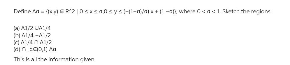 Define Aa = {(x,y) E R^2 | 0≤x≤ a,0 ≤ y ≤ (-(1-a)/a) x + (1 −a)}, where 0 < a < 1. Sketch the regions:
(a) A1/2 UA1/4
(b) A1/4-A1/2
(c) A1/4 n A1/2
(d) n_ae(0,1) Aa
This is all the information given.