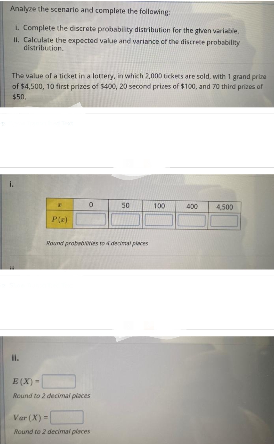 Analyze the scenario and complete the following:
i. Complete the discrete probability distribution for the given variable.
ii. Calculate the expected value and variance of the discrete probability
distribution.
The value of a ticket in a lottery, in which 2,000 tickets are sold, with 1 grand prize
of $4,500, 10 first prizes of $400, 20 second prizes of $100, and 70 third prizes of
$50.
ii.
H
P(x)
0
Round probabilities to 4 decimal places
E(X)=
Round to 2 decimal places
50
Var (X) =
Round to 2 decimal places
100
400
4,500