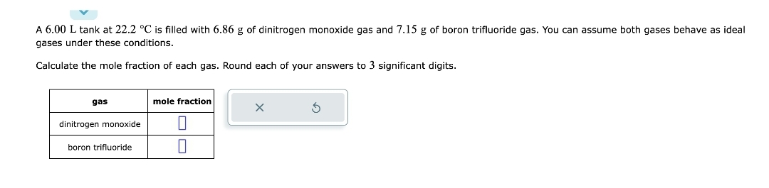 A 6.00 L tank at 22.2 °C is filled with 6.86 g of dinitrogen monoxide gas and 7.15 g of boron trifluoride gas. You can assume both gases behave as ideal
gases under these conditions.
Calculate the mole fraction of each gas. Round each of your answers to 3 significant digits.
gas
dinitrogen monoxide
boron trifluoride
mole fraction
0
0
X