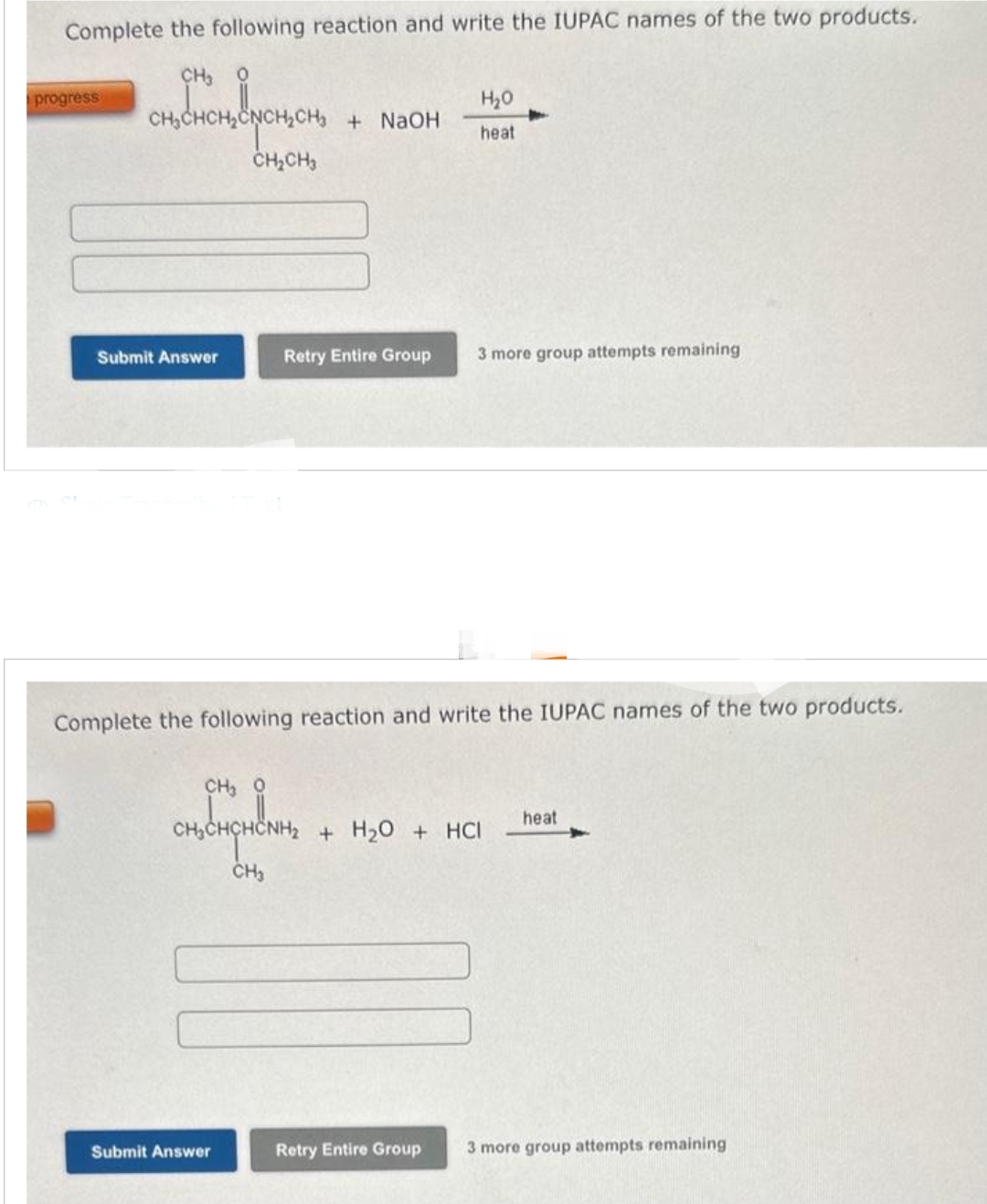 Complete the following reaction and write the IUPAC names of the two products.
CH, 0
CHCH, &YCH, CH₂
CH₂CH3
progress
Submit Answer
CH, ọ
continguline
+ NaOH
Complete the following reaction and write the IUPAC names of the two products.
CH3
Submit Answer
Retry Entire Group 3 more group attempts remaining
H₂O
heat
00
+ H₂O + HCI
Retry Entire Group
heat
3 more group attempts remaining