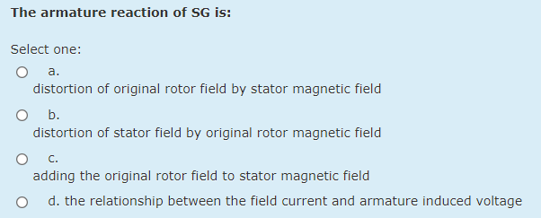 The armature reaction of SG is:
Select one:
O a.
distortion of original rotor field by stator magnetic field
O b.
distortion of stator field by original rotor magnetic field
С.
adding the original rotor field to stator magnetic field
d. the relationship between the field current and armature induced voltage
