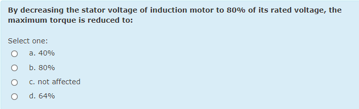 By decreasing the stator voltage of induction motor to 80% of its rated voltage, the
maximum torque is reduced to:
Select one:
a. 40%
b. 80%
c. not affected
d. 64%
