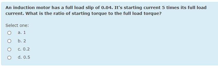 An induction motor has a fullI load slip of 0.04. It's starting current 5 times its full load
current. What is the ratio of starting torque to the full load torque?
Select one:
а. 1
b. 2
c. 0.2
d. 0.5
