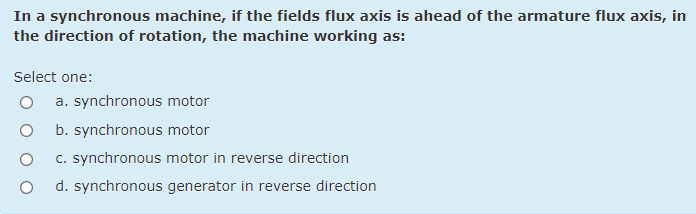 In a synchronous machine, if the fields flux axis is ahead of the armature flux axis, in
the direction of rotation, the machine working as:
Select one:
a. synchronous motor
b. synchronous motor
C. synchronous motor in reverse direction
d. synchronous generator in reverse direction
