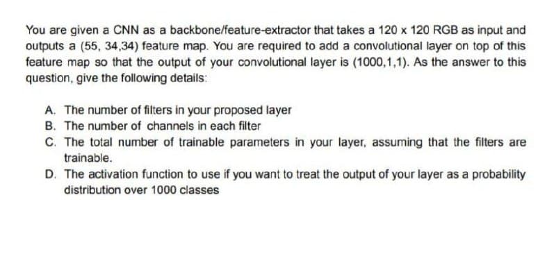 You are given a CNN as a backbone/feature-extractor that takes a 120 x 120 RGB as input and
outputs a (55, 34,34) feature map. You are required to add a convolutional layer on top of this
feature map so that the output of your convolutional layer is (1000,1,1). As the answer to this
question, give the following details:
A. The number of filters in your proposed layer
B. The number of channels in each filter
C. The total number of trainable parameters in your layer, assuming that the filters are
trainable.
D. The activation function to use if you want to treat the output of your layer as a probability
distribution over 1000 classes
