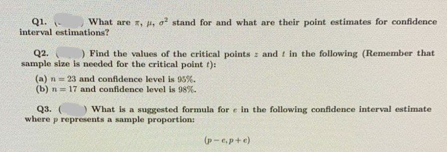 What are 7, µ, o? stand for and what are their point estimates for confidence
Q1. -
interval estimations?
) Find the values of the critical points z and t in the following (Remember that
Q2.
sample size is needed for the critical point t):
(a) n = 23 and confidence level is 95%.
(b) n = 17 and confidence level is 98%.
Q3. (
where p represents a sample proportion:
) What is a suggested formula for e in the following confidence interval estimate
(p-e.p+e)
