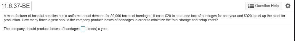 A manufacturer of hospital supplies has a uniform annual demand for 80,000 boxes of bandages. It costs $20 to store one box of bandages for one year and $320 to set up the plant for
production. How many times a year should the company produce boxes of bandages in order to minimize the total storage and setup costs?
The company should produce boxes of bandages Otime(s) a year.
