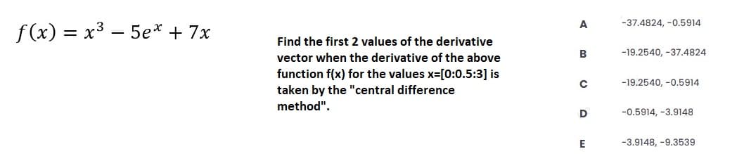 A
-37.4824, -0.5914
f (x) = x3 – 5e* + 7x
Find the first 2 values of the derivative
B
-19.2540, -37.4824
vector when the derivative of the above
function f(x) for the values x=[0:0.5:3] is
taken by the "central difference
method".
-19.2540, -0.5914
D
-0.5914, -3.9148
E
-3.9148, -9.3539
