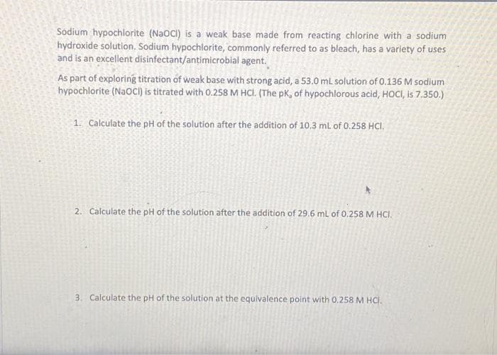 Sodium hypochlorite (NaOCI) is a weak base made from reacting chlorine with a sodium
hydroxide solution. Sodium hypochlorite, commonly referred to as bleach, has a variety of uses
and is an excellent disinfectant/antimicrobial agent.
As part of exploring titration of weak base with strong acid, a 53.0 mL solution of 0.136 M sodium
hypochlorite (NaOCI) is titrated with 0.258 M HCl. (The pK, of hypochlorous acid, HOCI, is 7.350.)
1. Calculate the pH of the solution after the addition of 10.3 mL of 0.258 HCI.
2. Calculate the pH of the solution after the addition of 29.6 mL of 0.258 M HCl.
3. Calculate the pH of the solution at the equivalence point with 0.258 M HCl.