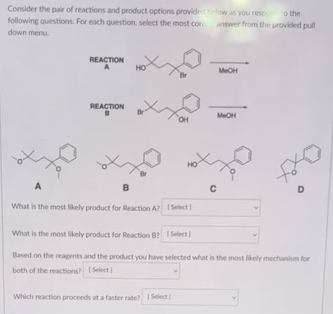 Consider the pair of reactions and product options provided below as you respon to the
answer from the provided pull
following questions. For each question, select the most cor
down menu.
A
REACTION
A
REACTION
B
öt
B
HO
Br
OH
What is the most likely product for Reaction A? [Select]
Which reaction proceeds at a faster rate? [Select]
MeOH
MeOH
C
D
What is the most likely product for Reaction B? [Select]
Based on the reagents and the product you have selected what is the most likely mechanism for
both of the reactions? [Select]