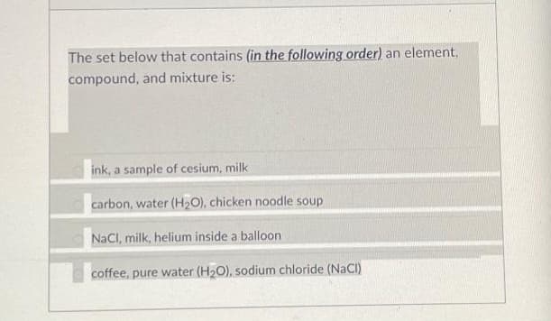 The set below that contains (in the following order) an element,
compound, and mixture is:
ink, a sample of cesium, milk
carbon, water (H₂O), chicken noodle soup
NaCl, milk, helium inside a balloon
coffee, pure water (H₂O), sodium chloride (NaCl)