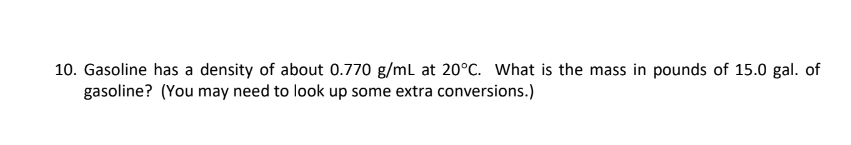 10. Gasoline has a density of about 0.770 g/mL at 20°C. What is the mass in pounds of 15.0 gal. of
gasoline? (You may need to look up some extra conversions.)