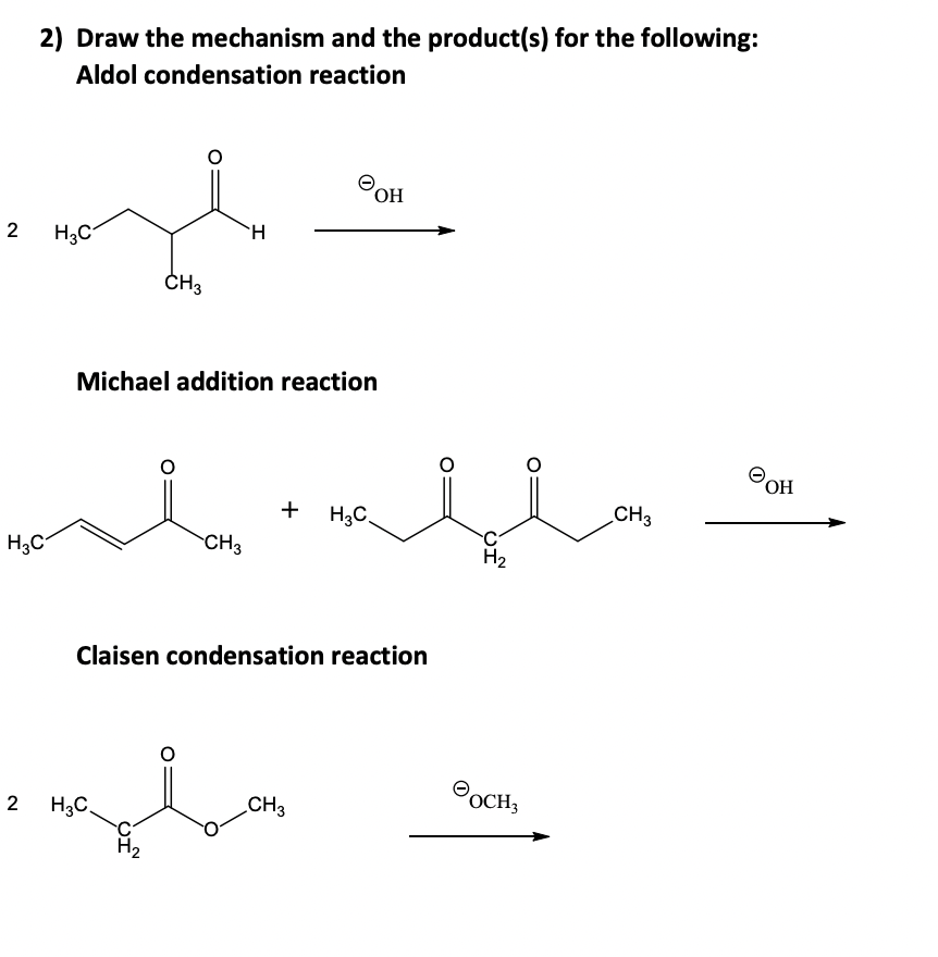 2
2) Draw the mechanism and the product(s) for the following:
Aldol condensation reaction
H3C
2
H3C
H
CH3
H3C.
Michael addition reaction
H
CH3
CI
+ H3C.
OH
Claisen condensation reaction
CH3
ملل
H₂
OCH3
CH3
OH