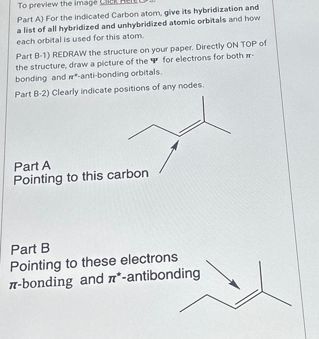 To preview the image
Part A) For the indicated Carbon atom, give its hybridization and
a list of all hybridized and unhybridized atomic orbitals and how
each orbital is used for this atom.
Part B-1) REDRAW the structure on your paper. Directly ON TOP of
the structure, draw a picture of the for electrons for both 7-
bonding and m*-anti-bonding orbitals.
Part B-2) Clearly indicate positions of any nodes.
Part A
Pointing to this carbon
Part B
Pointing to these electrons
л-bonding and *-antibonding