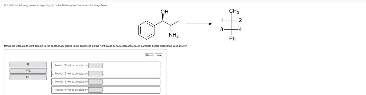 Complete the following sentences regarding the partial Fischer projection show in the image below.
H
Match the words in the left column to the appropriate blanks in the sentences on the right. Make certain each sentence is complete before submitting your answer.
NH₂
OH
1. Position "1" will be occupied by
2. Position "2" will be occupied by
3. Position "3" will be occupied by
OH
4. Position "4" will be occupied by
NH₂
Reset Help
3
CH3
Ph
-2
-4