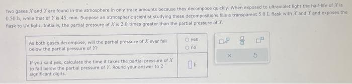 Two gases X and Y are found in the atmosphere in only trace amounts because they decompose quickly. When exposed to ultraviolet light the half-life of Xis
0.50 h, while that of Y is 45. min. Suppose an atmospheric scientist studying these decompositions fills a transparent 5.0 L flask with X and Y and exposes the
flask to UV light. Initially, the partial pressure of X' is 2.0 times greater than the partial pressure of Y.
As both gases decompose, will the partial pressure of X ever fall
below the partial pressure of Y
If you said yes, calculate the time it takes the partial pressure of X
to fall below the partial pressure of Y. Round your answer to 2
significant digits.
O yes
O no
0