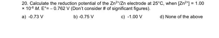 20. Calculate the reduction potential of the Zn²+/Zn electrode at 25°C, when [Zn²+] = 1.00
x 10- M. E°= -0.762 V (Don't consider # of significant figures).
a) -0.73 V
b) -0.75 V
c) -1.00 V
d) None of the above