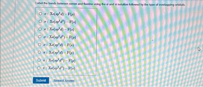 Label the bonds between xenon and fluorine using the or and notation followed by the type of overlapping orbitals.
Oo: Xe(sp'd)-F(p)
Oo: Xe(sp¹d2)-F(s)
O *: Xe(spd) –F(s)
Oo: Xe(sp'd²)-F(p)
Oa: Xe(sp'd)-F(s)
O * : Xe(sp*d) – F()
O_a: Xe(spd*) –F(p)
On: Xe(sp³d2)-F(s)
Submit Request Answer