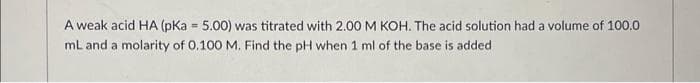 A weak acid HA (pKa = 5.00) was titrated with 2.00 M KOH. The acid solution had a volume of 100.0
mL and a molarity of 0.100 M. Find the pH when 1 ml of the base is added