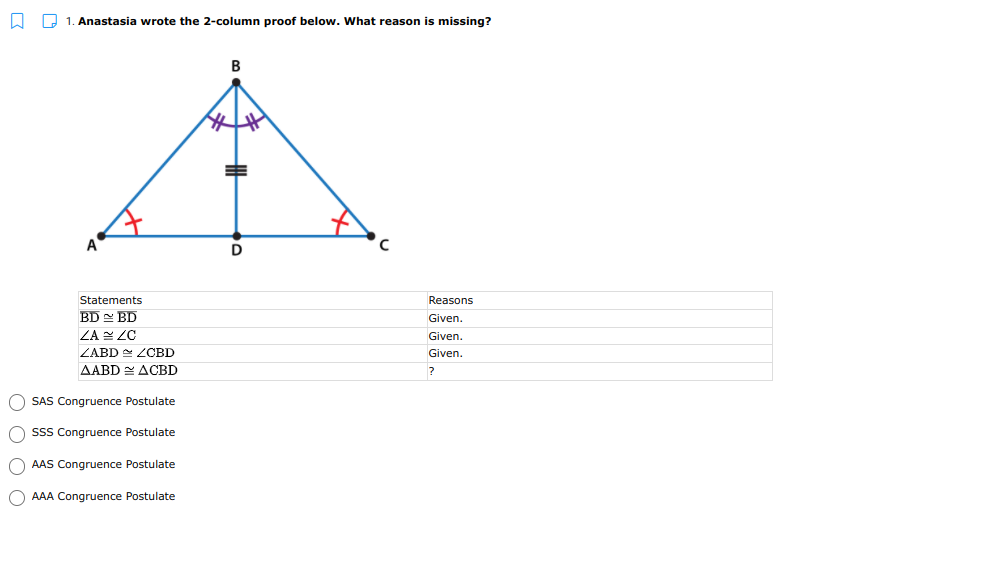 2 1. Anastasia wrote the 2-column proof below. What reason is missing?
B
A
D
Statements
Reasons
BD BD
ZA ZC
Given.
Given.
ZABD ZCBD
Given.
AABD ACBD
SAS Congruence Postulate
SSS Congruence Postulate
O AAS Congruence Postulate
O AAA Congruence Postulate
