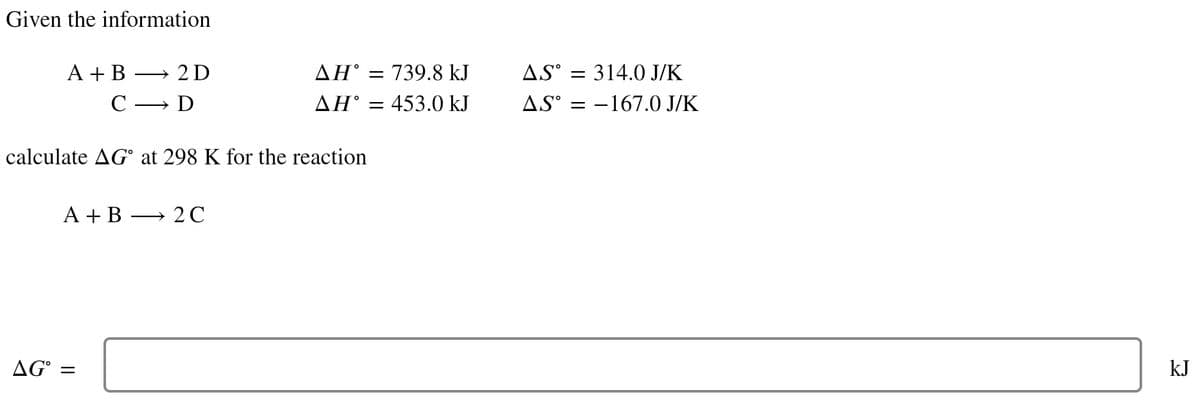 Given the information
A + B
-
A + B
AG =
→2D
→ D
C-
calculate AG° at 298 K for the reaction
ΔΗ°
→ 2C
ΔΗ°
=
739.8 kJ
453.0 kJ
AS = 314.0 J/K
= -167.0 J/K
AS°
kJ