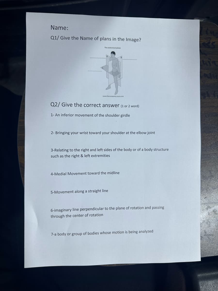 Name:
Q1/ Give the Name of plans in the Image?
The anatomical planes
www.free-anatomy-quiz.com
Q2/ Give the correct answer (1 or 2 word)
1- An inferior movement of the shoulder girdle
2- Bringing your wrist toward your shoulder at the elbow joint
3-Relating to the right and left sides of the body or of a body structure
such as the right & left extremities
4-Medial Movement toward the midline
5-Movement along a straight line
6-imaginary line perpendicular to the plane of rotation and passing
through the center of rotation
7-a body or group of bodies whose motion is being analyzed