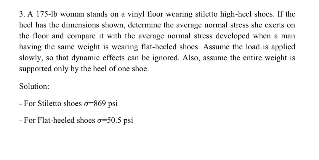 3. A 175-lb woman stands on a vinyl floor wearing stiletto high-heel shoes. If the
heel has the dimensions shown, determine the average normal stress she exerts on
the floor and compare it with the average normal stress developed when a man
having the same weight is wearing flat-heeled shoes. Assume the load is applied
slowly, so that dynamic effects can be ignored. Also, assume the entire weight is
supported only by the heel of one shoe.
Solution:
- For Stiletto shoes o=869 psi
- For Flat-heeled shoes o=50.5 psi
