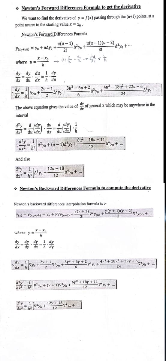 Newton's Forward Differences Formula to get the derivative
We want to find the derivative of y = f(x) passing through the (n+1) points, at a
point nearer to the starting value x = xo.
Newton's Forward Differences Formula
Y(xo+uh) Yo+uAyo + 2!
where u=-
dy 1
dx
dy dy du 1 dy
==
-
dx
du dx h du
A
d²y 1
=
dx² h²
And also
d³y 1
x-xo
h
.
2u-1,
Ayo+ A²y +
2
=
(1/2) - 1/12
=
dx2 du dx dx du dx h
d'y d (dy du d (dy
dx³ h³
24
The above equation gives the value of of general x which may be anywhere in the
interval
E
= 7/34³% +
-
=
u(u-1) u(u-1)(u-2)
-A²yo +
3!
• u du =
dy
dx h
where y= h
A²yo+ (u-1)4³yo +
d²y
=
dx² h²
Y(x)= y(x+yh) = Yn+yVy(n-1) +
x-xn
dy dy dy 1 dy
dx
dy dx hdy
d³y
dx3 3
3u²-6u+2
6
12u - 18
12
Newton's backward differences interpolation formula is :-
y(y + 1) p²y (n)
2!
Newton's Backward Differences Formula to compute the derivative
yn +
2y 1,
1/2 √y₁ + ²y + ¹ v²y₂ + 3y² + 6y + 2
Vyn
2
6
-A*yo +
-1/2 [0²/₁ + (y + 1) 0³ y + 1
12y + 18
12
-4³% +
6u²-18u+11
12
4u³-18u² +22u-6
-4³% +...
6y² + 18y + 11
12
-Vªyn + ...
-Ayo +...
-A¹yo +
4y³ + 18y² + 22y +6,
+-
24
y(y + 1)(y + 2)p³y(n) +-
3!
*y+...
vyn+