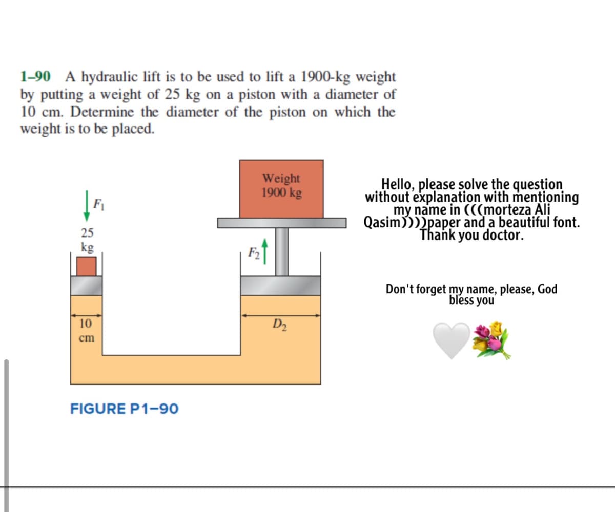 1-90 A hydraulic lift is to be used to lift a 1900-kg weight
by putting a weight of 25 kg on a piston with a diameter of
10 cm. Determine the diameter of the piston on which the
weight is to be placed.
Weight
1900 kg
Hello, please solve the question
without explanation with mentioning
my name in (((morteza Ali
Qasim))))paper and a beautiful font.
Thank you doctor.
F1
25
kg
Don't forget my name, please, God
bless you
10
D2
cm
FIGURE P1-90
