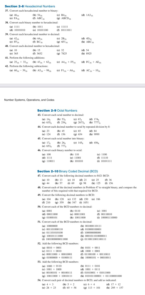 Section 2-8 Hexadecimal Numbers
37. Convert each hexadecimal number to binary:
(b) 5416
(1) ABC 16
38. Convert each binary number to hexadecimal:
(a) 1111
(b) 1011
(d) 10101010
(e) 10101100
39. Convert each hexadecimal number to decimal:
(a) 4616
(e) FA16
(a) 4216
E
(e) FF16
(b) 6416
(1) BC16
40. Convert each decimal number to hexadecimal:
(a) 10
(e) 365
(b) 15
(f) 3652
41. Perform the following additions:
(a) 2516 + 3316 (b) 4316 + 6216
42. Perform the following subtractions:
(a) 6016-3916 (b) A516-9816
Number Systems, Operations, and Codes
(c) B416
(g) ABCD 16
(c) 11111
(1) 10111011
(a) 100
(d) 1111
(g) 110011
(c) 2B16
(g) 6F116
(g) 44
(c) 32
(g) 7825
(c) A416 + FS16
(c) F116 - A616
Section 2-9 Octal Numbers
43. Convert each octal number to decimal:
(c) 678
(a) 148 (b) 538
(e) 635g (1) 254
(g) 2673g
(b) 45
(1) 156
(a) 4+3
(e) 28+ 23
44. Convert each decimal number to octal by repeated division by 8:
(a) 23
(c) 65
(d) 84
(e) 124
(g) 654
(h) 9999
(a) 0001
(d) 00011000
(g) 01000101
(d) 1A316
45. Convert each octal number into binary:
(c) 1458
(a) 178 (b) 268
(e) 653g (1) 7778
46. Convert each binary number to octal:
(d) 4D16
(h) ABC16
(d) 54
(h) 8925
(d) FC16+ AE16
(g) 100101111000
(i) 1001000000011000
52. Add the following BCD numbers:
(a) 0010+ 0001
(c) 01110010
(e) 00011000+00010001
(g) 01000000+01000111
(d) AC 16-1016
53. Add the following BCD numbers:
(a) 1000+0110
(c) 1001 1000
(e) 0010010100100111
(g) 10011000+ 10010111
(b) 110
(e) 11001
(h) 101010
Section 2-10 Binary Coded Decimal (BCD)
47. Convert each of the following decimal numbers to 8421 BCD:
(a) 10 (b) 13 (e) 18
(h) 57 (i) 69
48. Convert each of the decimal numbers in Problem 47 to straight binary, and compare the
number of bits required with that required for BCD.
49. Convert the following decimal numbers to BCD:
(a) 104 (b) 128 (c) 132 (d) 150 (e) 186
(f) 210 (g) 359 (h) 547 (i) 1051
50. Convert each of the BCD numbers to decimal:
www
(b) 0110
(b) 5+2
(f) 65 + 58
(e) 00011001
(h) 10011000
(d) 1748
(h) 7777
51. Convert each of the BCD numbers to decimal:
(a) 10000000
(c) 001101000110
(e) 011101010100
(d) 4568
(c) 1100
(f) 11110
(i) 10101111
(d) 21 (e) 25
(j) 98 (k) 125
(f) 36
(1) 156
(c) 1001
(f) 00110010
(i) 100001110000
(b) 001000110111
(d) 010000100001
(f) 100000000000
(h) 0001011010000011
(i) 0110011001100111
(b) 01010011
(d) 1000+ 0001
(f) 01100100+ 00110011
(h) 10000101 +00010011
54. Convert each pair of decimal numbers to BCD, and add as indicated:
(c) 6+4
(g) 113 + 101
(b) 01110101
(d) 1001+0111
(f) 0101000101011000
(h) 010101100001+011100001000
(d) 17 + 12
(h) 295+157