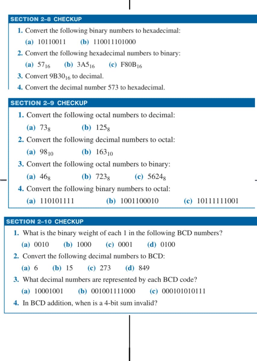 SECTION 2-8 CHECKUP
1. Convert the following binary numbers to hexadecimal:
(a) 10110011 (b) 110011101000
2. Convert the following hexadecimal numbers to binary:
(a) 5716 (b) 3A516 (c) F80B16
3. Convert 9B3016 to decimal.
4. Convert the decimal number 573 to hexadecimal.
SECTION 2-9 CHECKUP
1. Convert the following octal numbers to decimal:
(a) 73g
(b) 1258
2. Convert the following decimal numbers to octal:
(a) 9810
(b) 16310
3. Convert the following octal numbers to binary:
(a) 468
(b) 7238
(c) 56248
4. Convert the following binary numbers to octal:
(a) 110101111
(b) 1001100010
(c) 10111111001
SECTION 2-10 CHECKUP
1. What is the binary weight of each 1 in the following BCD numbers?
(a) 0010 (b) 1000 (c) 0001 (d) 0100
2. Convert the following decimal numbers to BCD:
(a) 6 (b) 15 (c) 273 (d) 849
3. What decimal numbers are represented by each BCD code?
(a) 10001001
(b) 001001111000 (c) 000101010111
4. In BCD addition, when is a 4-bit sum invalid?