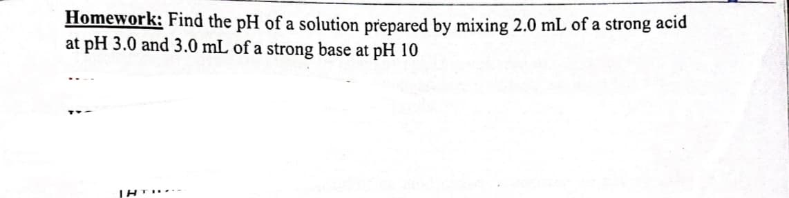 Homework: Find the pH of a solution prepared by mixing 2.0 mL of a strong acid
at pH 3.0 and 3.0 mL of a strong base at pH 10
IHTI