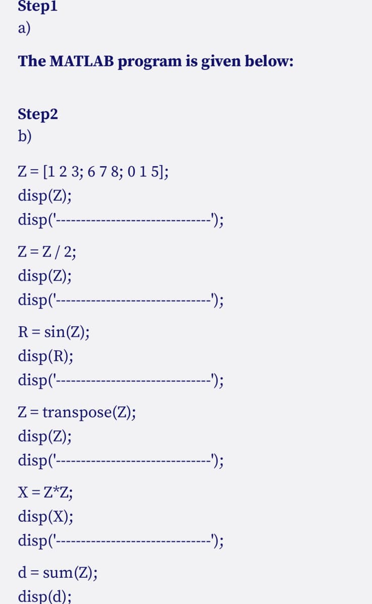 Step1
a)
The MATLAB program is given below:
Step2
b)
Z = [1 2 3; 6 7 8; 0 1 5];
disp(Z);
disp('----
Z=Z/2;
disp(Z);
disp('----
R = sin(Z);
disp(R);
disp('----
Z = transpose(Z);
disp(Z);
disp('----
X = Z*Z;
disp(X);
disp('---
d = sum(Z);
disp(d);
-');
--');