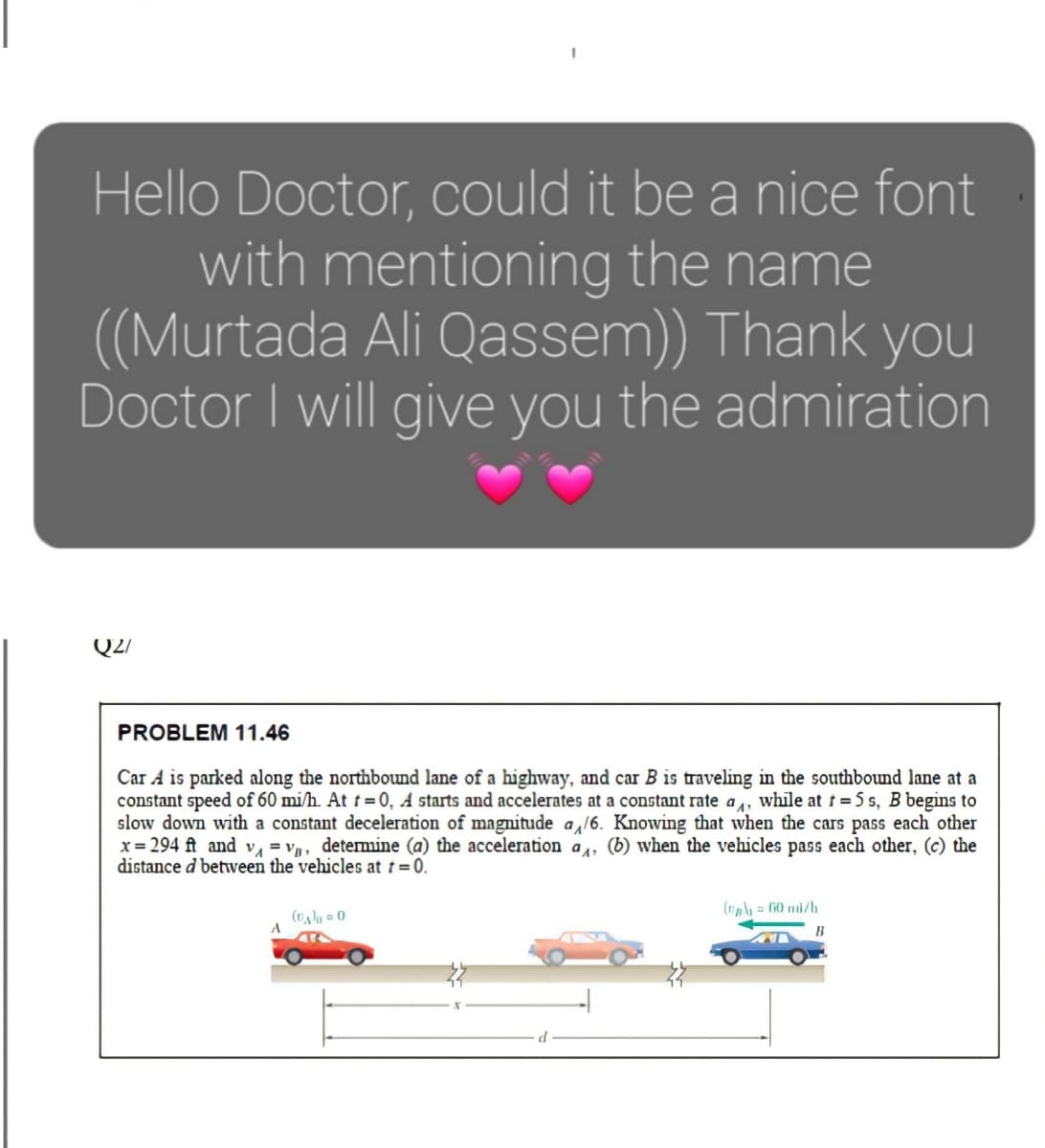 Hello Doctor, could it be a nice font
with mentioning the name
((Murtada Ali Qassem) Thank you
Doctor I will give you the admiration
Q2/
PROBLEM 11.46
Car A is parked along the northbound lane of a highway, and car B is traveling in the southbound lane at a
constant speed of 60 mi/h. At t= 0, A starts and accelerates at a constant rate a, while at t=5 s, B begins to
slow down with a constant deceleration of magnitude a,16. Knowing that when the cars pass each other
x = 294 ft and v = v, detemine (a) the acceleration a, (b) when the vehicles pass each other, (c) the
distance d betwveen the vehicles at 1 = 0.
(o = G0 mi/b
()g = 0
B
