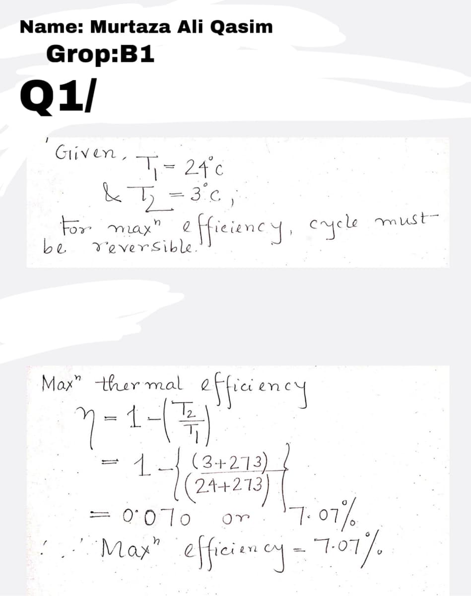 Name: Murtaza Ali Qasim
Grop:B1
Q1/
Given,
T- 24°c
& Tj=3°c;
For max" efficiency, cycle must-
be
reversible.
efficiency
1-)
1-(3+273)
Max" ther mal
Tz
24+273
= 0'070
7.07%
May" effieiency- To7.
efficien cy- 7.07%
