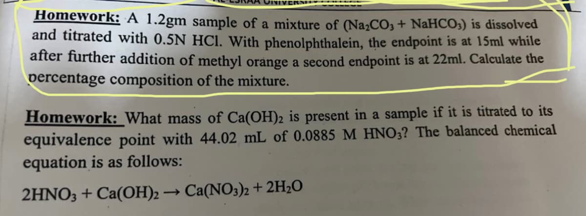 Homework: A 1.2gm sample of a mixture of (Na₂CO3+ NaHCO3) is dissolved
and titrated with 0.5N HCl. With phenolphthalein, the endpoint is at 15ml while
after further addition of methyl orange a second endpoint is at 22ml. Calculate the
percentage composition of the mixture.
Homework: What mass of Ca(OH)2 is present in a sample if it is titrated to its
equivalence point with 44.02 mL of 0.0885 M HNO3? The balanced chemical
equation is as follows:
2HNO3 + Ca(OH)2 → Ca(NO3)2 + 2H₂O