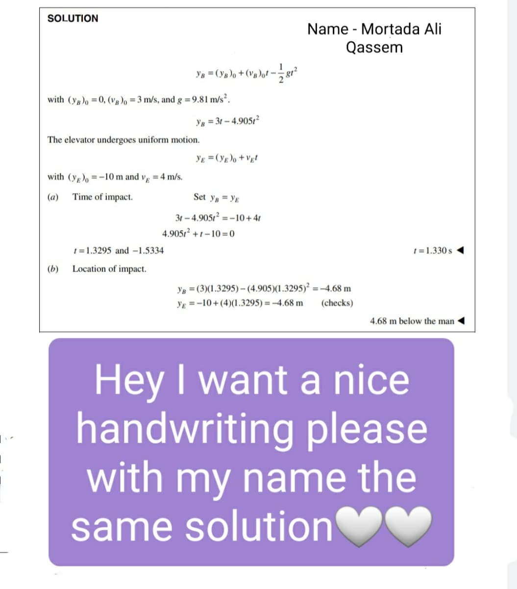 SOLUTION
Name - Mortada Ali
Qassem
Ya = (y»)o +(v»)ot – g²
with (yg)o =0, (vg)o =3 m/s, and g =9.81 m/s².
YB = 3t – 4.9051²
The elevator undergoes uniform motion.
YE = (yg)o +Vgt
with (y,), =-10 m and v, = 4 m/s.
(a)
Time of impact.
Set yn = Yɛ
31 – 4.9051² = -10+41
4.9051² +1 – 10 = 0
t = 1.3295 and -1.5334
t = 1.330 s
(b)
Location of impact.
YB = (3)(1.3295)-(4.905)(1.3295)² =-4.68 m
YE = -10+(4)(1.3295) = -4.68 m
(checks)
4.68 m below the man
Hey I want a nice
handwriting please
with my name the
same solution
