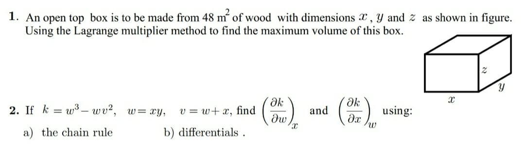 1. An open top box is to be made from 48 m of wood with dimensions x, Y and z as shown in figure.
Using the Lagrange multiplier method to find the maximum volume of this box.
2. If k = w3 – wv?, w= xy,
v = w+ x, find
and
using:
dw
a) the chain rule
b) differentials.
