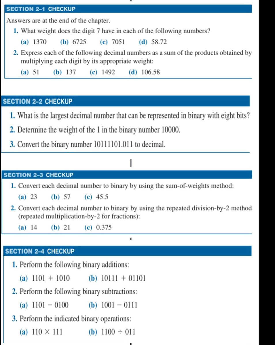 SECTION 2-1 CHECKUP
Answers are at the end of the chapter.
1. What weight does the digit 7 have in each of the following numbers?
(a) 1370 (b) 6725 (c) 7051 (d) 58.72
2. Express each of the following decimal numbers as a sum of the products obtained by
multiplying each digit by its appropriate weight:
(a) 51 (b) 137 (c) 1492 (d) 106.58
SECTION 2-2 CHECKUP
1. What is the largest decimal number that can be represented in binary with eight bits?
2. Determine the weight of the 1 in the binary number 10000.
3. Convert the binary number 10111101.011 to decimal.
I
SECTION 2-3 CHECKUP
1. Convert each decimal number to binary by using the sum-of-weights method:
(a) 23 (b) 57 (c) 45.5
2. Convert each decimal number to binary by using the repeated division-by-2 method
(repeated multiplication-by-2 for fractions):
(a) 14
(b) 21
(c) 0.375
SECTION 2-4 CHECKUP
1. Perform the following binary additions:
(a) 1101 + 1010
(b) 1011101101
2. Perform the following binary subtractions:
(a) 1101 - 0100
(b) 1001 - 0111
3. Perform the indicated binary operations:
(a) 110 x 111
(b) 1100 011